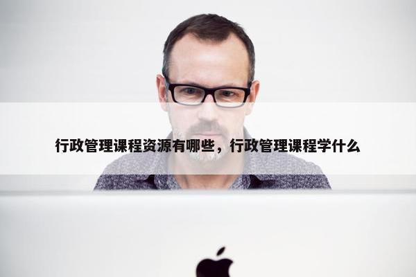 行政管理课程资源有哪些，行政管理课程学什么