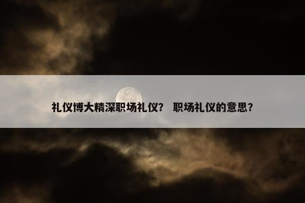 礼仪博大精深职场礼仪？ 职场礼仪的意思？