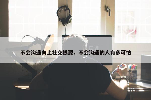 不会沟通向上社交根源，不会沟通的人有多可怕