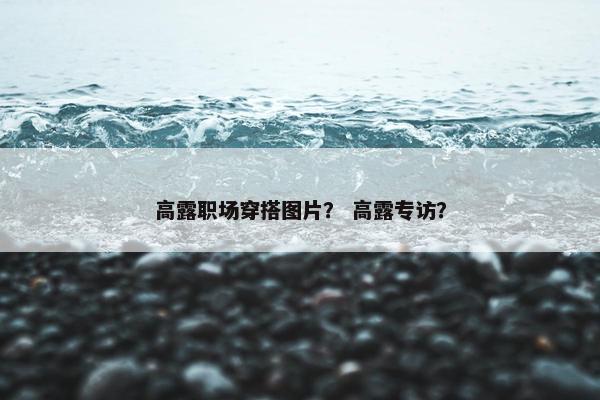 高露职场穿搭图片？ 高露专访？