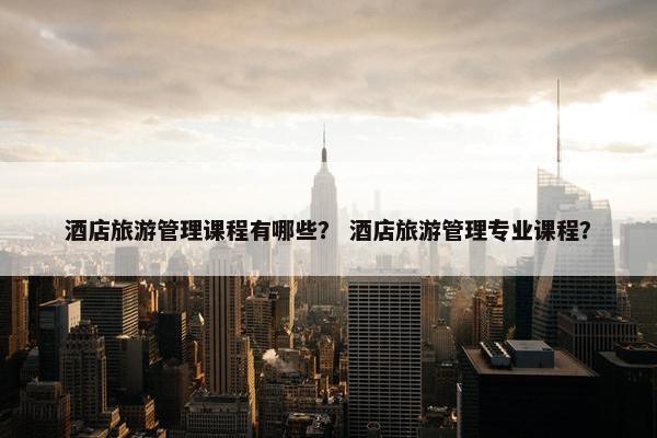 酒店旅游管理课程有哪些？ 酒店旅游管理专业课程？
