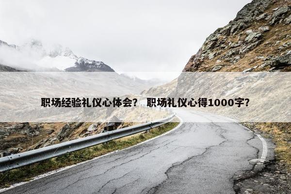职场经验礼仪心体会？ 职场礼仪心得1000字？