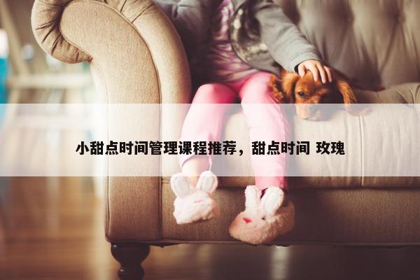 小甜点时间管理课程推荐，甜点时间 玫瑰