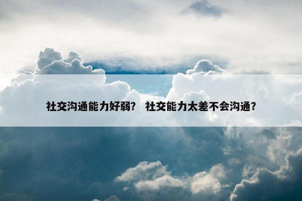 社交沟通能力好弱？ 社交能力太差不会沟通？