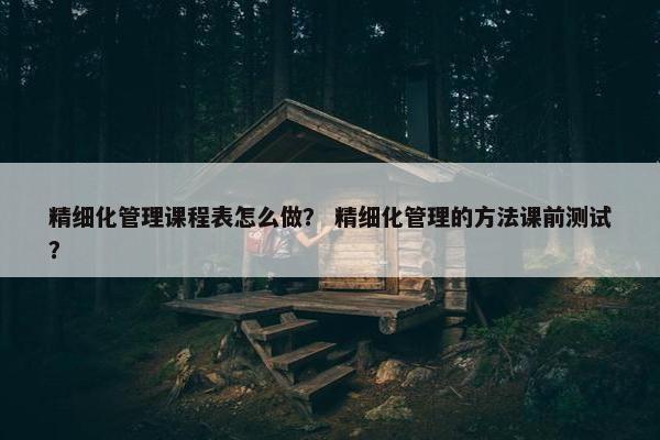精细化管理课程表怎么做？ 精细化管理的方法课前测试？