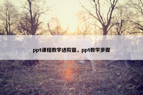ppt课程教学进阶篇，ppt教学步骤