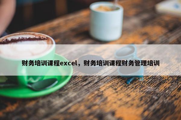 财务培训课程excel，财务培训课程财务管理培训