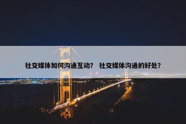 社交媒体如何沟通互动？ 社交媒体沟通的好处？