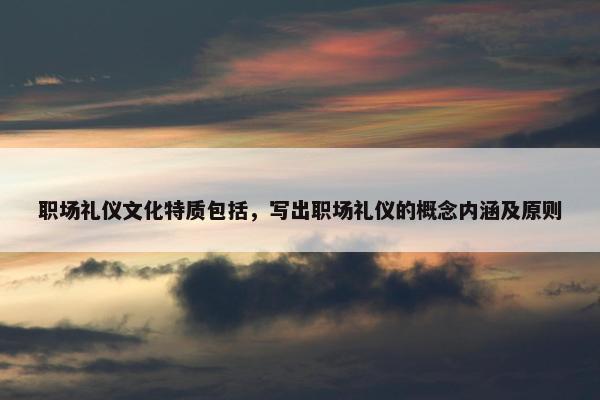 职场礼仪文化特质包括，写出职场礼仪的概念内涵及原则