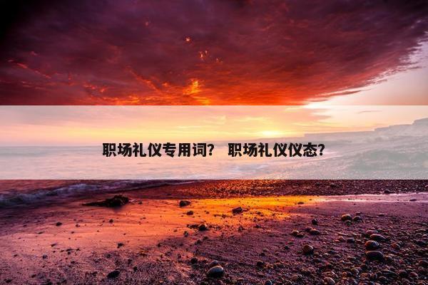 职场礼仪专用词？ 职场礼仪仪态？