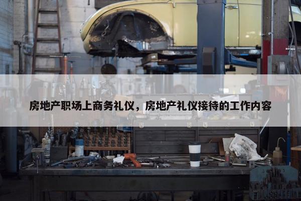 房地产职场上商务礼仪，房地产礼仪接待的工作内容