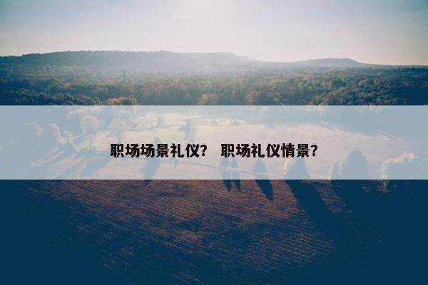 职场场景礼仪？ 职场礼仪情景？