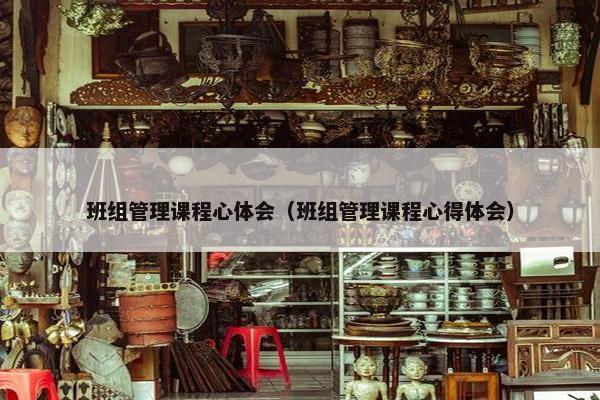 班组管理课程心体会（班组管理课程心得体会）