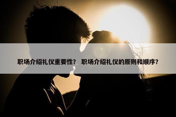 职场介绍礼仪重要性？ 职场介绍礼仪的原则和顺序？