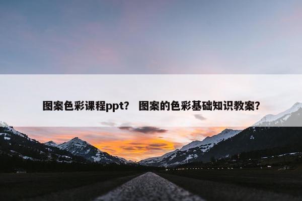 图案色彩课程ppt？ 图案的色彩基础知识教案？