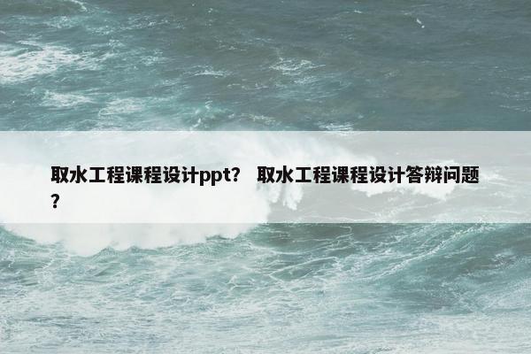 取水工程课程设计ppt？ 取水工程课程设计答辩问题？