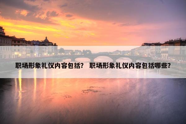 职场形象礼仪内容包括？ 职场形象礼仪内容包括哪些？