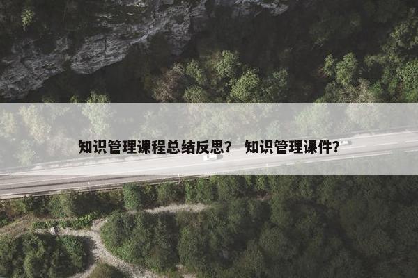 知识管理课程总结反思？ 知识管理课件？