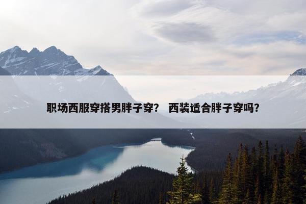 职场西服穿搭男胖子穿？ 西装适合胖子穿吗？