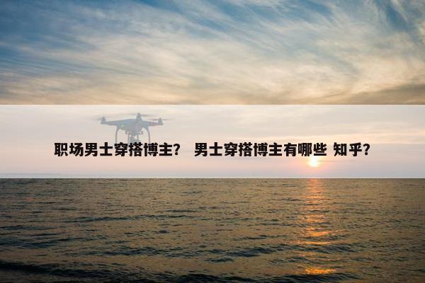 职场男士穿搭博主？ 男士穿搭博主有哪些 知乎？