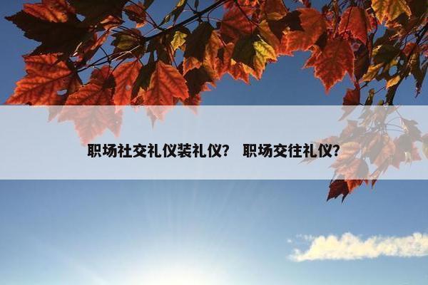 职场社交礼仪装礼仪？ 职场交往礼仪？