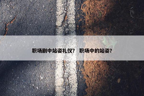 职场剧中站姿礼仪？ 职场中的站姿？