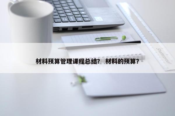 材料预算管理课程总结？ 材料的预算？