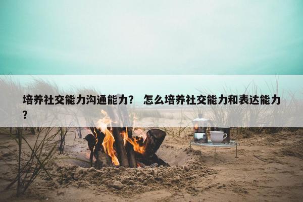 培养社交能力沟通能力？ 怎么培养社交能力和表达能力？