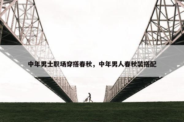 中年男士职场穿搭春秋，中年男人春秋装搭配
