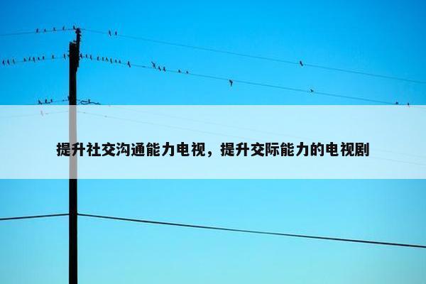 提升社交沟通能力电视，提升交际能力的电视剧