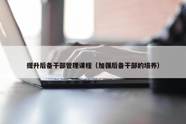 提升后备干部管理课程（加强后备干部的培养）