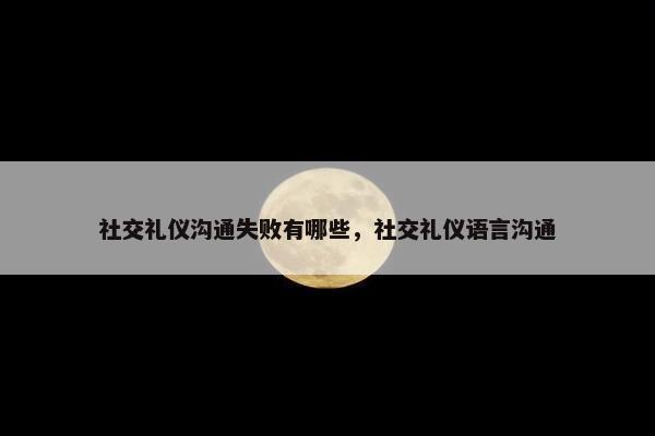 社交礼仪沟通失败有哪些，社交礼仪语言沟通
