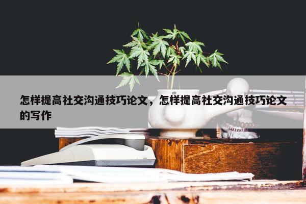 怎样提高社交沟通技巧论文，怎样提高社交沟通技巧论文的写作
