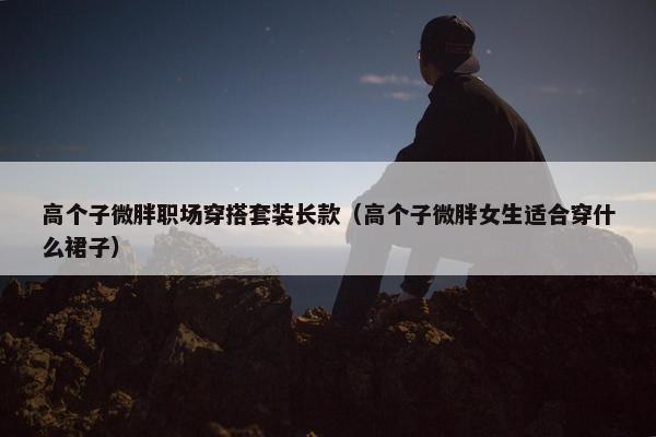 高个子微胖职场穿搭套装长款（高个子微胖女生适合穿什么裙子）