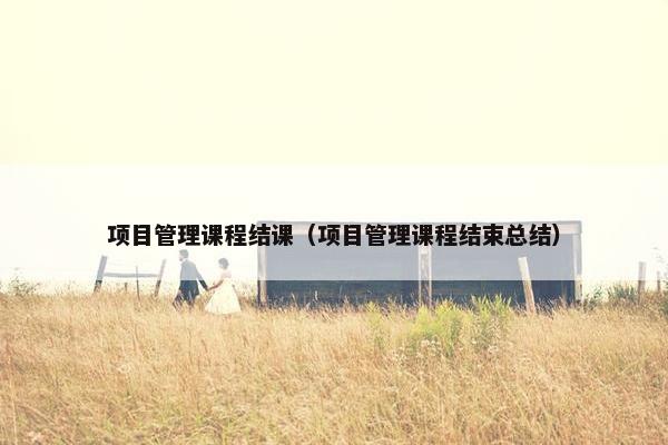 项目管理课程结课（项目管理课程结束总结）