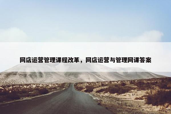 网店运营管理课程改革，网店运营与管理网课答案