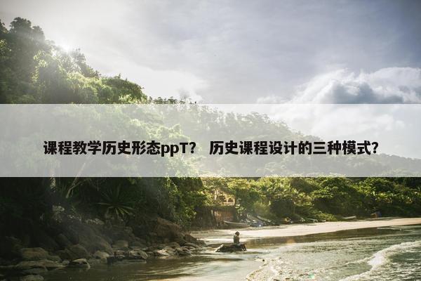 课程教学历史形态ppT？ 历史课程设计的三种模式？