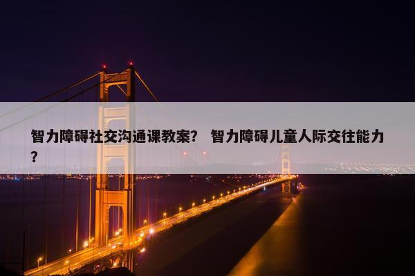 智力障碍社交沟通课教案？ 智力障碍儿童人际交往能力？