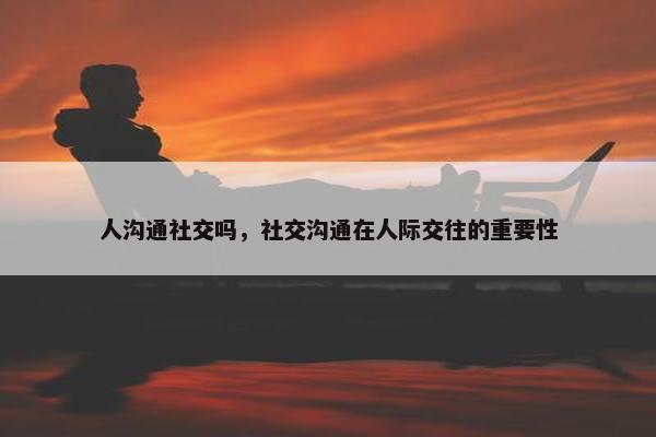 人沟通社交吗，社交沟通在人际交往的重要性