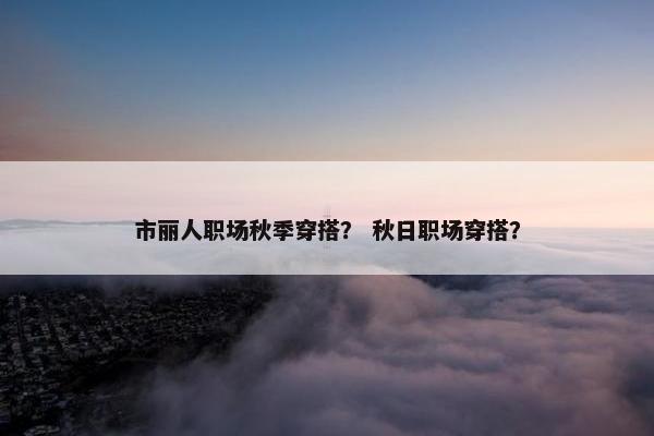 市丽人职场秋季穿搭？ 秋日职场穿搭？