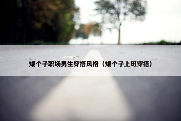 矮个子职场男生穿搭风格（矮个子上班穿搭）