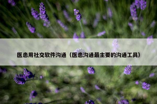 医患用社交软件沟通（医患沟通最主要的沟通工具）