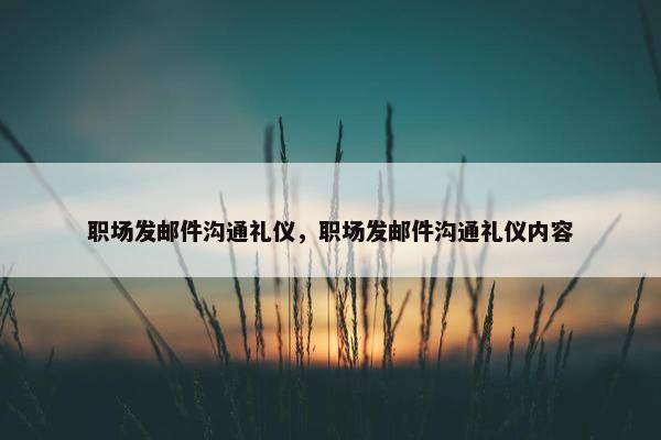 职场发邮件沟通礼仪，职场发邮件沟通礼仪内容