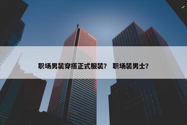 职场男装穿搭正式服装？ 职场装男士？