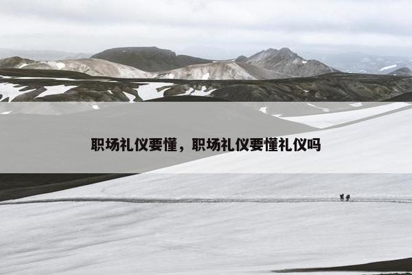职场礼仪要懂，职场礼仪要懂礼仪吗