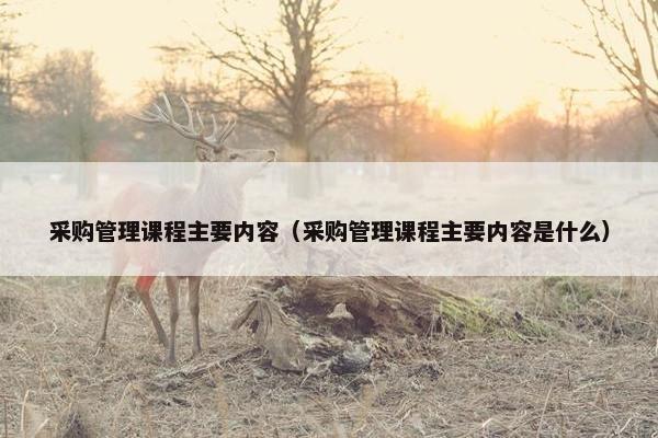 采购管理课程主要内容（采购管理课程主要内容是什么）