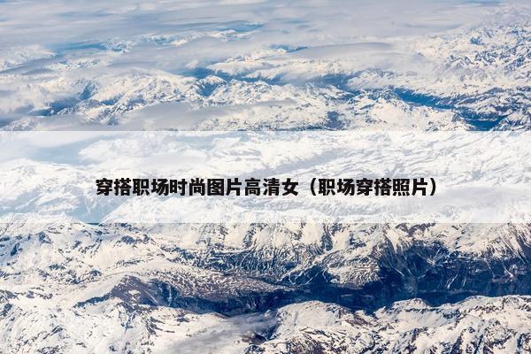 穿搭职场时尚图片高清女（职场穿搭照片）