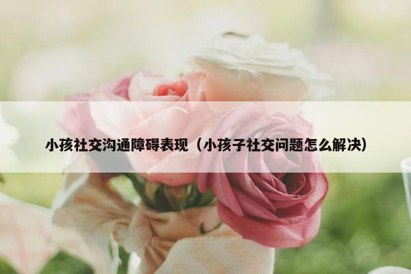 小孩社交沟通障碍表现（小孩子社交问题怎么解决）
