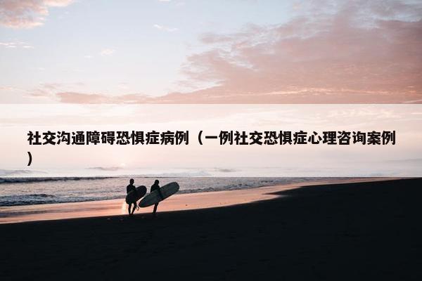 社交沟通障碍恐惧症病例（一例社交恐惧症心理咨询案例）