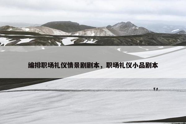 编排职场礼仪情景剧剧本，职场礼仪小品剧本